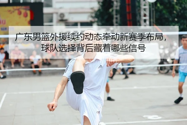 广东男篮外援续约动态牵动新赛季布局，球队选择背后藏着哪些信号