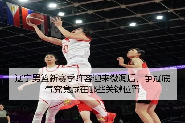 辽宁男篮新赛季阵容迎来微调后，争冠底气究竟藏在哪些关键位置